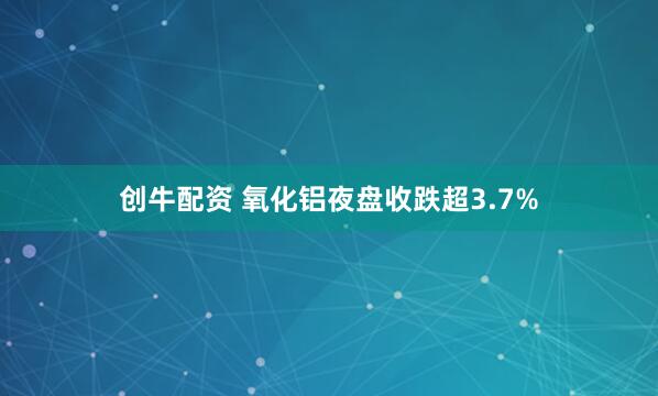 创牛配资 氧化铝夜盘收跌超3.7%