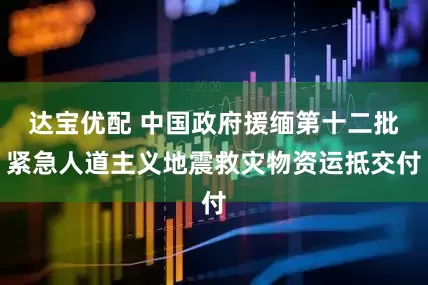 达宝优配 中国政府援缅第十二批紧急人道主义地震救灾物资运抵交付