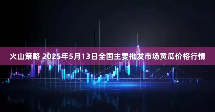 火山策略 2025年5月13日全国主要批发市场黄瓜价格行情