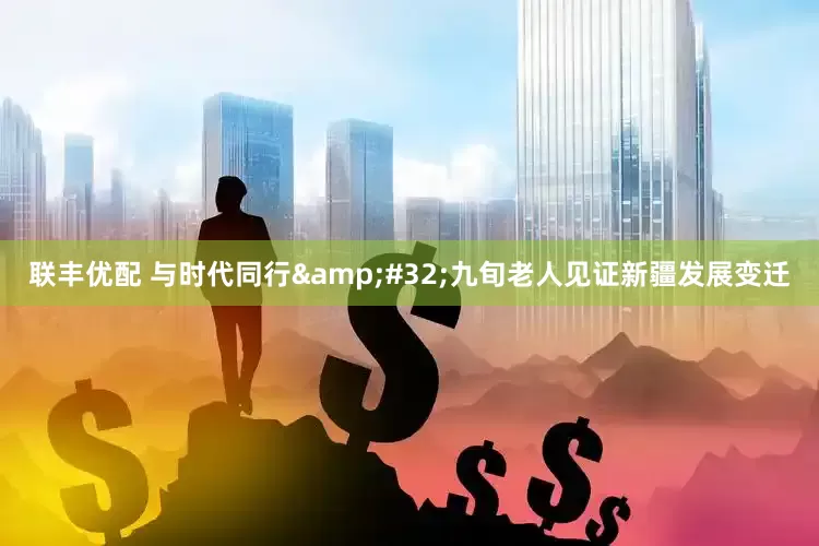 联丰优配 与时代同行&#32;九旬老人见证新疆发展变迁