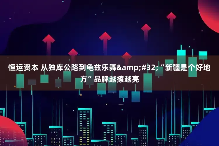 恒运资本 从独库公路到龟兹乐舞&#32;“新疆是个好地方”品牌越擦越亮