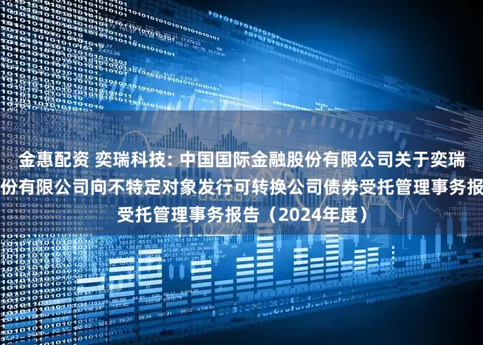 金惠配资 奕瑞科技: 中国国际金融股份有限公司关于奕瑞电子科技集团股份有限公司向不特定对象发行可转换公司债券受托管理事务报告（2024年度）