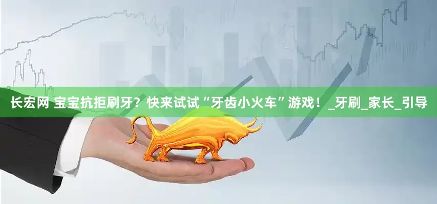 长宏网 宝宝抗拒刷牙？快来试试“牙齿小火车”游戏！_牙刷_家长_引导