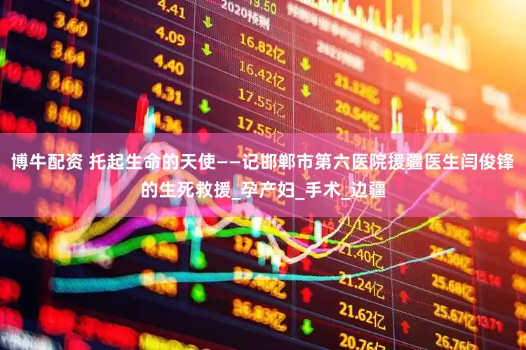 博牛配资 托起生命的天使——记邯郸市第六医院援疆医生闫俊锋的生死救援_孕产妇_手术_边疆
