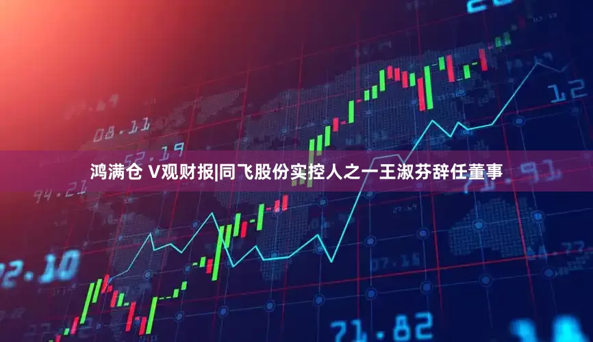 鸿满仓 V观财报|同飞股份实控人之一王淑芬辞任董事