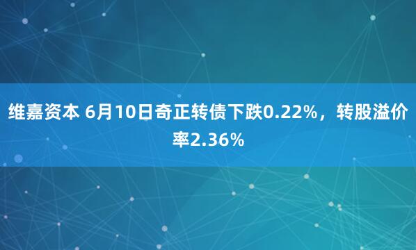 维嘉资本 6月10日奇正转债下跌0.22%，转股溢价率2.36%