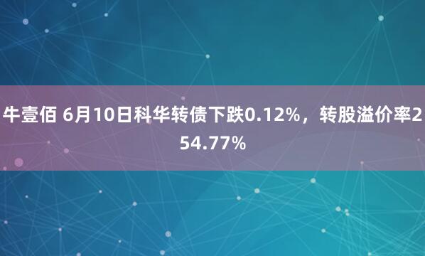 牛壹佰 6月10日科华转债下跌0.12%，转股溢价率254.77%