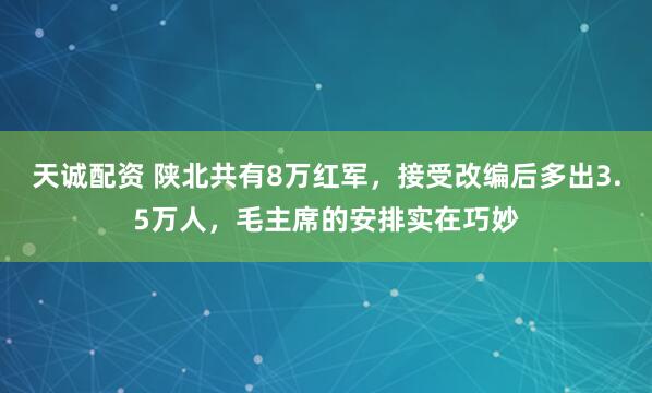 天诚配资 陕北共有8万红军，接受改编后多出3.5万人，毛主席的安排实在巧妙