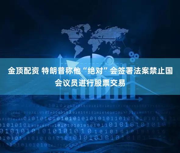 金顶配资 特朗普称他“绝对”会签署法案禁止国会议员进行股票交易